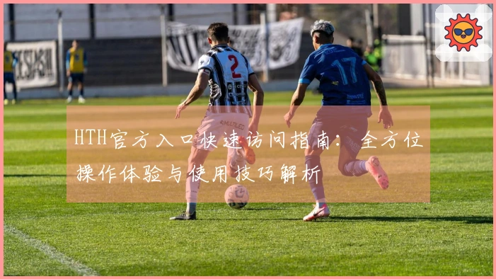HTH官方入口快速访问指南：全方位操作体验与使用技巧解析