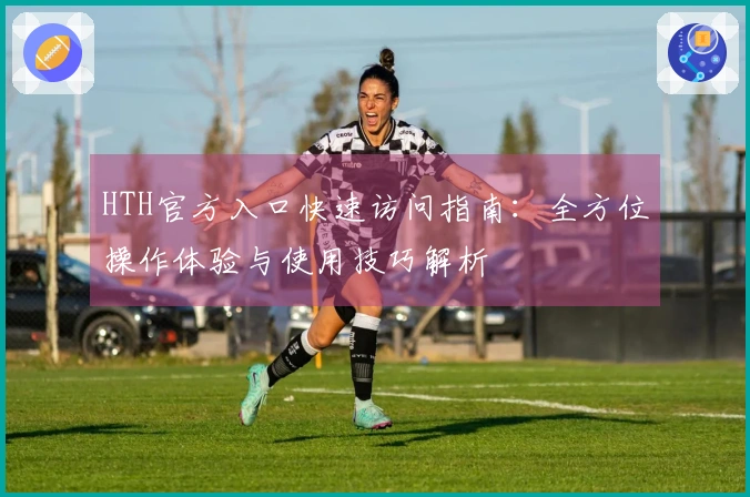 HTH官方入口快速访问指南：全方位操作体验与使用技巧解析
