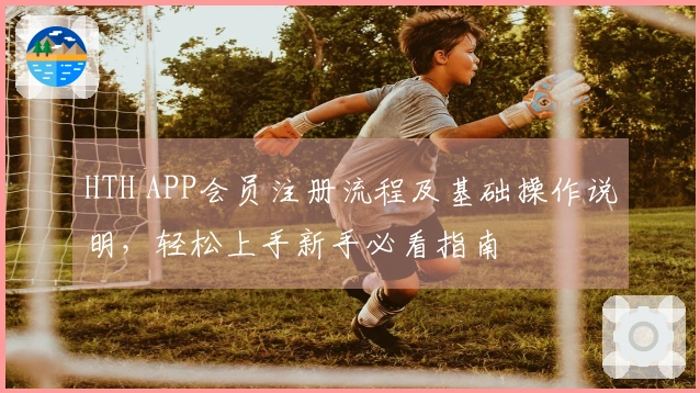HTH APP会员注册流程及基础操作说明，轻松上手新手必看指南