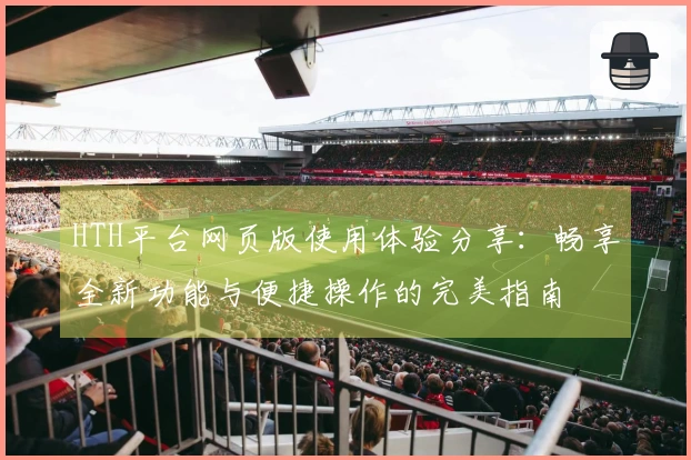 HTH平台网页版使用体验分享：畅享全新功能与便捷操作的完美指南