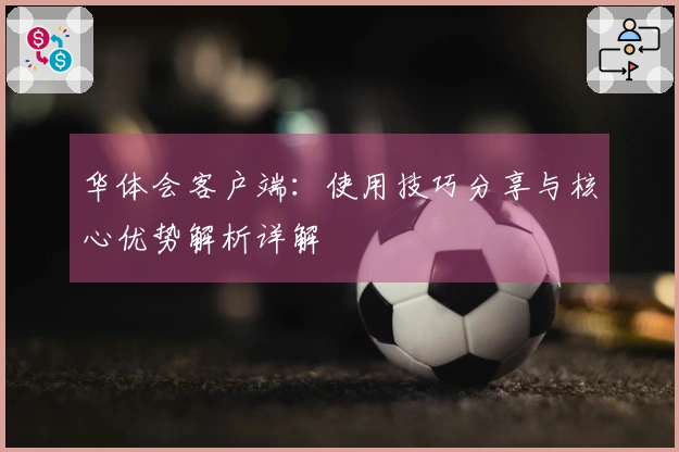 华体会客户端：使用技巧分享与核心优势解析详解