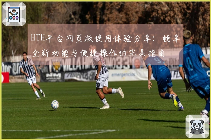 HTH平台网页版使用体验分享：畅享全新功能与便捷操作的完美指南